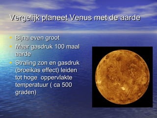 Vergelijk planeet Venus met de aardeVergelijk planeet Venus met de aarde
• Bijna even grootBijna even groot
• Maar gasdruk 100 maalMaar gasdruk 100 maal
aardeaarde
• Straling zon en gasdrukStraling zon en gasdruk
(broeikas effect) leiden(broeikas effect) leiden
tot hoge oppervlaktetot hoge oppervlakte
temperatuur ( ca 500temperatuur ( ca 500
graden)graden)
 