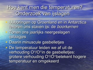 Hoe kent men die temperaturen?Hoe kent men die temperaturen?
Onderzoek van ijslagenOnderzoek van ijslagen
• IJsboringen op Groenland en in AntarcticaIJsboringen op Groenland en in Antarctica
leveren ons staven ijs: deleveren ons staven ijs: de boorkernenboorkernen
• Tonen ons jaarlijks neergeslagenTonen ons jaarlijks neergeslagen
ijslaagjesijslaagjes
• Daarin minuscule gasbelletjesDaarin minuscule gasbelletjes
• De temperatuur leiden we af uit deDe temperatuur leiden we af uit de
verhouding Overhouding O1616
/O/O1818
in de gasbelletjes:in de gasbelletjes:
grotere verhouding Ogrotere verhouding O1616
/O/O1818
betekent hogerebetekent hogere
temperatuur en omgekeerdtemperatuur en omgekeerd
 