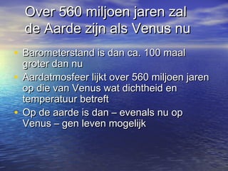 Over 560 miljoen jaren zalOver 560 miljoen jaren zal
de Aarde zijn als Venus nude Aarde zijn als Venus nu
• Barometerstand is dan ca. 100 maalBarometerstand is dan ca. 100 maal
groter dan nugroter dan nu
• Aardatmosfeer lijkt over 560 miljoen jarenAardatmosfeer lijkt over 560 miljoen jaren
op die van Venus wat dichtheid enop die van Venus wat dichtheid en
temperatuur betrefttemperatuur betreft
• Op de aarde is dan – evenals nu opOp de aarde is dan – evenals nu op
Venus – gen leven mogelijkVenus – gen leven mogelijk
 