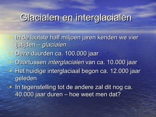 Glacialen en interglacialenGlacialen en interglacialen
• In de laatste half miljoen jaren kenden we vierIn de laatste half miljoen jaren kenden we vier
ijstijden –ijstijden – glacialenglacialen
• Deze duurden ca. 100.000 jaarDeze duurden ca. 100.000 jaar
• DaartussenDaartussen interglacialeninterglacialen van ca. 10.000 jaarvan ca. 10.000 jaar
• Het huidige interglaciaal begon ca. 12.000 jaarHet huidige interglaciaal begon ca. 12.000 jaar
geledengeleden
• In tegenstelling tot de andere zal dit nog ca.In tegenstelling tot de andere zal dit nog ca.
40.000 jaar duren – hoe weet men dat?40.000 jaar duren – hoe weet men dat?
 