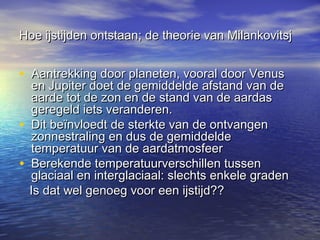 Hoe ijstijden ontstaan; de theorie van MilankovitsjHoe ijstijden ontstaan; de theorie van Milankovitsj
• Aantrekking door planeten, vooral door VenusAantrekking door planeten, vooral door Venus
en Jupiter doet de gemiddelde afstand van deen Jupiter doet de gemiddelde afstand van de
aarde tot de zon en de stand van de aardasaarde tot de zon en de stand van de aardas
geregeld iets veranderen.geregeld iets veranderen.
• Dit beïnvloedt de sterkte van de ontvangenDit beïnvloedt de sterkte van de ontvangen
zonnestraling en dus de gemiddeldezonnestraling en dus de gemiddelde
temperatuur van de aardatmosfeertemperatuur van de aardatmosfeer
• Berekende temperatuurverschillen tussenBerekende temperatuurverschillen tussen
glaciaal en interglaciaal: slechts enkele gradenglaciaal en interglaciaal: slechts enkele graden
Is dat wel genoeg voor een ijstijd??Is dat wel genoeg voor een ijstijd??
 