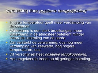 Versterking doorVersterking door positieve terugkoppelingpositieve terugkoppeling
• Hogere temperatuur geeft meer verdamping vanHogere temperatuur geeft meer verdamping van
de oceanende oceanen
• Waterdamp is een sterk broeikasgas: meerWaterdamp is een sterk broeikasgas: meer
waterdamp in de atmosfeer betekent minderwaterdamp in de atmosfeer betekent minder
infrarode uitstraling van de aardeinfrarode uitstraling van de aarde
• Dat versterkt de verwarming, dus nog meerDat versterkt de verwarming, dus nog meer
verdamping van zeewater, nog hogereverdamping van zeewater, nog hogere
temperaturen, enz.temperaturen, enz.
• Dit verschijnsel heetDit verschijnsel heet positieve terugkoppeling.positieve terugkoppeling.
• Het omgekeerde treedt op bij geringer instralingHet omgekeerde treedt op bij geringer instraling
 