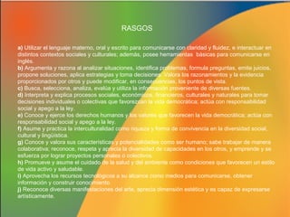 RASGOS
a) Utilizar el lenguaje materno, oral y escrito para comunicarse con claridad y fluidez, e interactuar en
distintos contextos sociales y culturales; además, posee herramientas básicas para comunicarse en
inglés.
b) Argumenta y razona al analizar situaciones, identifica problemas, formula preguntas, emite juicios,
propone soluciones, aplica estrategias y toma decisiones. Valora los razonamientos y la evidencia
proporcionados por otros y puede modificar, en consecuencias, los puntos de vista.
c) Busca, selecciona, analiza, evalúa y utiliza la información proveniente de diversas fuentes.
d) Interpreta y explica procesos sociales, económicos, financieros, culturales y naturales para tomar
decisiones individuales o colectivas que favorezcan la vida democrática; actúa con responsabilidad
social y apego a la ley.
e) Conoce y ejerce los derechos humanos y los valores que favorecen la vida democrática; actúa con
responsabilidad social y apego a la ley.
f) Asume y practica la interculturalidad como riqueza y forma de convivencia en la diversidad social,
cultural y lingüística.
g) Conoce y valora sus características y potencialidades como ser humano; sabe trabajar de manera
colaborativa; reconoce, respeta y aprecia la diversidad de capacidades en los otros, y emprende y se
esfuerza por lograr proyectos personales o colectivos.
h) Promueve y asume el cuidado de la salud y del ambiente como condiciones que favorecen un estilo
de vida activo y saludable.
i) Aprovecha los recursos tecnológicos a su alcance como medios para comunicarse, obtener
información y construir conocimiento.
j) Reconoce diversas manifestaciones del arte, aprecia dimensión estética y es capaz de expresarse
artísticamente.

 