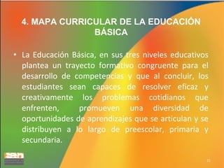 4. MAPA CURRICULAR DE LA EDUCACIÓN
BÁSICA
• La Educación Básica, en sus tres niveles educativos
plantea un trayecto formativo congruente para el
desarrollo de competencias y que al concluir, los
estudiantes sean capaces de resolver eficaz y
creativamente los problemas cotidianos que
enfrenten,
promueven una diversidad de
oportunidades de aprendizajes que se articulan y se
distribuyen a lo largo de preescolar, primaria y
secundaria.
21

 