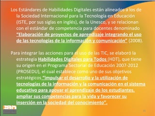 Los Estándares de Habilidades Digitales están alineados a los de
la Sociedad Internacional para la Tecnología en Educación
(ISTE, por sus siglas en inglés), de la Unesco, y se relacionan
con el estándar de competencia para docentes denominado
“Elaboración de proyectos de aprendizaje integrando el uso
de las tecnologías de la información y comunicación” (2008).
Para integrar las acciones para el uso de las TIC, se elaboró la
estrategia Habilidades Digitales para Todos (HDT), que tiene
su origen en el Programa Sectorial de Educación 2007-2012
(PROSEDU), el cual establece como uno de sus objetivos
estratégicos “impulsar el desarrollo y la utilización de
tecnologías de la información y la comunicación en el sistema
educativo para apoyar el aprendizaje de los estudiantes.
ampliar sus competencias para la vida y favorecer su
inserción en la sociedad del conocimiento”.
31

 