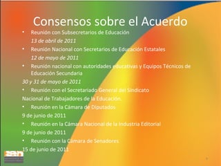 •

Consensos sobre el Acuerdo

Reunión con Subsecretarios de Educación
13 de abril de 2011
• Reunión Nacional con Secretarios de Educación Estatales
12 de mayo de 2011
• Reunión nacional con autoridades educativas y Equipos Técnicos de
Educación Secundaria
30 y 31 de mayo de 2011
• Reunión con el Secretariado General del Sindicato
Nacional de Trabajadores de la Educación.
• Reunión en la Cámara de Diputados
9 de junio de 2011
• Reunión en la Cámara Nacional de la Industria Editorial
9 de junio de 2011
• Reunión con la Cámara de Senadores
15 de junio de 2011
4

 
