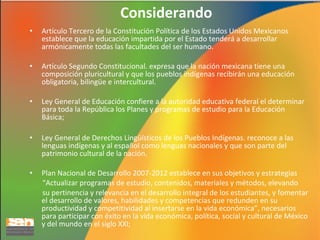 Considerando
•

Artículo Tercero de la Constitución Política de los Estados Unidos Mexicanos
establece que la educación impartida por el Estado tenderá a desarrollar
armónicamente todas las facultades del ser humano.

•

Artículo Segundo Constitucional. expresa que la nación mexicana tiene una
composición pluricultural y que los pueblos indígenas recibirán una educación
obligatoria, bilingüe e intercultural.

•

Ley General de Educación confiere a la autoridad educativa federal el determinar
para toda la República los Planes y programas de estudio para la Educación
Básica;

•

Ley General de Derechos Lingüísticos de los Pueblos Indígenas. reconoce a las
lenguas indígenas y al español como lenguas nacionales y que son parte del
patrimonio cultural de la nación.

•

Plan Nacional de Desarrollo 2007-2012 establece en sus objetivos y estrategias
“Actualizar programas de estudio, contenidos, materiales y métodos, elevando
su pertinencia y relevancia en el desarrollo integral de los estudiantes, y fomentar
el desarrollo de valores, habilidades y competencias que redunden en su
productividad y competitividad al insertarse en la vida económica”, necesarios
para participar con éxito en la vida económica, política, social y cultural de México
y del mundo en el siglo XXI;

 