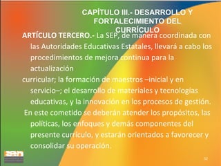 CAPÍTULO III.- DESARROLLO Y
FORTALECIMIENTO DEL
CURRÍCULO

ARTÍCULO TERCERO.- La SEP, de manera coordinada con
las Autoridades Educativas Estatales, llevará a cabo los
procedimientos de mejora continua para la
actualización
curricular; la formación de maestros –inicial y en
servicio–; el desarrollo de materiales y tecnologías
educativas, y la innovación en los procesos de gestión.
En este cometido se deberán atender los propósitos, las
políticas, los enfoques y demás componentes del
presente currículo, y estarán orientados a favorecer y
consolidar su operación.
52

 