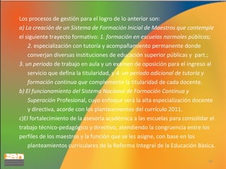 Los procesos de gestión para el logro de lo anterior son:
a) La creación de un Sistema de Formación Inicial de Maestros que contemple
el siguiente trayecto formativo: 1. formación en escuelas normales públicas;
2. especialización con tutoría y acompañamiento permanente donde
converjan diversas instituciones de educación superior públicas y part.;
3. un periodo de trabajo en aula y un examen de oposición para el ingreso al
servicio que defina la titularidad, y 4. un periodo adicional de tutoría y
formación continua que complemente la titularidad de cada docente.
b) El funcionamiento del Sistema Nacional de Formación Continua y
Superación Profesional, cuyo enfoque será la alta especialización docente
y directiva, acorde con los planteamientos del currículo 2011.
c)El fortalecimiento de la asesoría académica a las escuelas para consolidar el
trabajo técnico-pedagógico y directivo, atendiendo la congruencia entre los
perfiles de los maestros y la función que se les asigne, con base en los
planteamientos curriculares de la Reforma Integral de la Educación Básica.
53

 