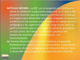 ARTÍCULO DÉCIMO.- La SEP, con el propósito de contribuir a
elevar la calidad de la educación asegurará, en el marco del
presente Acuerdo, que los maestros cuenten con el tiempo
y el espacio para desarrollar el trabajo colegiado; la asesoría
académica en las escuelas para fortalecer el trabajo técnicopedagógico y de supervisión escolar; congruencia entre su
perfil y la función que se les asigne; la ubicación gradual en
un solo centro de trabajo; la reducción paulatina del
número de alumnos atendidos por grupo, y el
funcionamiento
del Sistema Nacional de Formación Continua y Superación
Profesional de maestros, directores escolares, supervisores
y asesores técnicos pedagógicos de Educación Básica, hacia
el desarrollo de procesos de alta especialización docente.
54

 