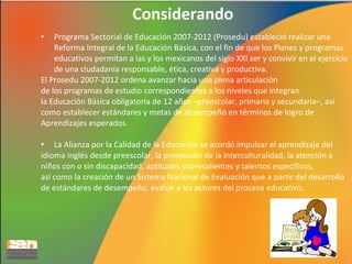 Considerando
Programa Sectorial de Educación 2007-2012 (Prosedu) estableció realizar una
Reforma Integral de la Educación Básica, con el fin de que los Planes y programas
educativos permitan a las y los mexicanos del siglo XXI ser y convivir en el ejercicio
de una ciudadanía responsable, ética, creativa y productiva.
El Prosedu 2007-2012 ordena avanzar hacia una plena articulación
de los programas de estudio correspondientes a los niveles que integran
la Educación Básica obligatoria de 12 años –preescolar, primaria y secundaria–, así
como establecer estándares y metas de desempeño en términos de logro de
Aprendizajes esperados.
•

La Alianza por la Calidad de la Educación se acordó impulsar el aprendizaje del
idioma inglés desde preescolar, la promoción de la interculturalidad, la atención a
niños con o sin discapacidad, aptitudes sobresalientes y talentos específicos,
así como la creación de un Sistema Nacional de Evaluación que a partir del desarrollo
de estándares de desempeño, evalúe a los actores del proceso educativo;

•

6

 