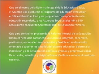 Que en el marco de la Reforma Integral de la Educación Básica,
el Acuerdo 348 estableció el Programa de Educación Preescolar,
el 384 estableció el Plan y los programas correspondientes a la
educación secundaria, y los Acuerdos Secretariales 494 y 540
actualizaron el Acuerdo Secretarial 181; de Educación Primaria.
Que para concluir el proceso de la Reforma Integral de la Educación
Básica es necesario contar con un currículo integrado, coherente,
pertinente, nacional en su concepción y flexible en su desarrollo;
orientado a superar los desafíos del sistema educativo; abierto a la
innovación y a la actualización continua; gradual y progresivo; capaz
De articular, actualizar y dirigir la Educación Básica en todo el territorio
nacional.

7

 
