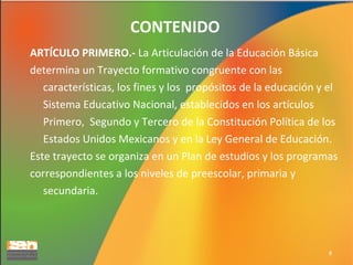 CONTENIDO
ARTÍCULO PRIMERO.- La Articulación de la Educación Básica
determina un Trayecto formativo congruente con las
características, los fines y los propósitos de la educación y el
Sistema Educativo Nacional, establecidos en los artículos
Primero, Segundo y Tercero de la Constitución Política de los
Estados Unidos Mexicanos y en la Ley General de Educación.
Este trayecto se organiza en un Plan de estudios y los programas
correspondientes a los niveles de preescolar, primaria y
secundaria.

8

 