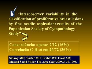 “ Interobserver  variability  in  the classification of proliferative breast lesions by  fine  needle  aspiration: results  of  the Papanicolau Society of Cytopathology Study” Sidawy MF; Stoeler MH; Frable WJ; Frost AR; Massod S and Miller TR.  Acta Cytol  39:973-74, 1995. Concordância: apenas 2/12 (16%) Correlação C-H só em 26/72 (36%) 