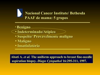 Nacional Cancer Institute/ Bethesda PAAF de mama: 5 grupos Benigno Indeterminado/Atípico Suspeito/ Provavelmente maligno Maligno Insatisfatório Abati A.  et al.   The uniform approach to breast fine-needle aspiration biopsy.  Diagn Cytopathol  16:295-311, 1997. 