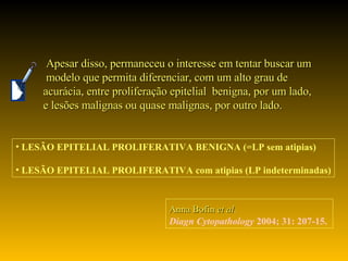 Anna Bofin  et al .   Diagn Cytopathology  2004; 31: 207-15. Apesar disso, permaneceu o interesse em tentar buscar um modelo que permita diferenciar, com um alto grau de  acurácia, entre proliferação epitelial  benigna, por um lado,  e lesões malignas ou quase malignas, por outro lado. LESÃO EPITELIAL PROLIFERATIVA BENIGNA (=LP sem atipias) LESÃO EPITELIAL PROLIFERATIVA com atipias (LP indeterminadas) 