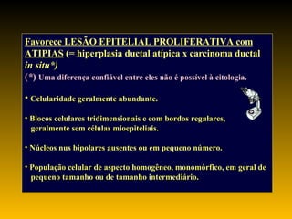 Favorece LESÃO EPITELIAL PROLIFERATIVA com ATIPIAS  (= hiperplasia ductal atípica x carcinoma ductal in situ*)   ( * )   Uma diferença confiável entre eles não é possível à citologia. Celularidade geralmente abundante. Blocos celulares tridimensionais e com bordos regulares, geralmente sem células mioepiteliais. Núcleos nus bipolares ausentes ou em pequeno número. População celular de aspecto homogêneo, monomórfico, em geral de pequeno tamanho ou de tamanho intermediário. 