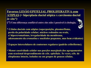 Favorece LESÃO EPITELIAL PROLIFERATIVA com ATIPIAS  (= hiperplasia ductal atípica x carcinoma ductal in situ*)   ( * )   Uma diferença confiável entre eles não é possível à citologia. Células ductais com atipias (superposição, pleomorfismo, perda da polaridade celular; núcleos redondos ou ovais,  c/ hipercromatismo, irregularidade da membrana,  adensamento da cromatina e nucléolos pequenos, mas bem evidentes) Espaços intercelulares de contornos regulares  (padrão cribriforme). Menor coesividade celular nas porções marginais dos agrupamentos com ocasional desprendimento de céls. epiteliais. Às vezes, céls. de citoplasma intacto, isoladas ou em grupos de poucas células. 