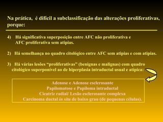 Na prática,  é difícil a subclassificação das alterações proliferativas, porque: Há significativa superposição entre AFC não proliferativa e  AFC proliferativa sem atipias. 2)  Há semelhança no quadro citológico entre AFC sem atipias e com atipias. 3)  Há várias lesões “proliferativas” (benignas e malignas) com quadro  citológico superponível ao de hiperplasia intraductal usual e atípica: Adenose e Adenose esclerosante Papilomatose e Papiloma intraductal Cicatriz radial/ Lesão esclerosante complexa Carcinoma ductal  in situ  de baixo grau (de pequenas células). 