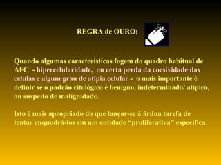 REGRA de OURO: Quando algumas características fogem do quadro habitual de AFC  -  hipercelularidade,  ou certa perda da coesividade das  células e algum grau de atipia celular  -  o mais importante é  definir se o padrão citológico é benigno, indeterminado/ atípico,  ou suspeito de malignidade. Isto é mais apropriado do que lançar-se à árdua tarefa de  tentar enquadrá-los em um entidade “proliferativa” específica. 