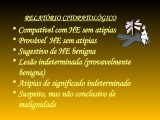 Compatível com HE sem atipias Provável  HE sem atipias Sugestivo de HE benigna Lesão indeterminada (provavelmente benigna) Atipias de significado indeterminado Suspeito, mas não conclusivo de malignidade RELATÓRIO CITOPATOLÓGICO 