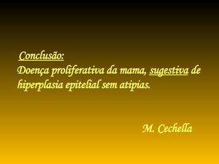 Conclusão:   Doença proliferativa da mama,  sugestiva  de  hiperplasia epitelial sem atipias.   M. Cechella 