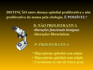 DISTINÇÃO entre doença epitelial proliferativa e não proliferativa da mama pela citologia.  É POSSÍVEL?   D.  PROLIFERATIVA   Hiperplasia epitelial sem atipia Hiperplasia epitelial com atipia Carcinoma  in situ  de baixo grau D. NÃO PROLIFERATIVA Alterações funcionais benignas   Alterações fibrocísticas 