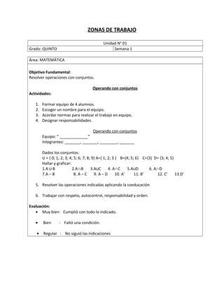 ZONAS DE TRABAJO
Unidad No
01
Grado: QUINTO Semana 1
Área: MATEMÁTICA
Objetivo Fundamental:
Resolver operaciones con conjuntos.
Operando con conjuntos
Actividades:
1. Formar equipo de 4 alumnos.
2. Escoger un nombre para el equipo.
3. Acordar normas para realizar el trabajo en equipo.
4. Designar responsabilidades.
Operando con conjuntos
Equipo: “ _____________”
Integrantes: _______, _______, ________, _______
Dados los conjuntos:
U = { 0; 1; 2; 3; 4; 5; 6; 7; 8; 9} A={ 1; 2; 3 } B={4; 5; 6} C={3} D= {3; 4; 5}
Hallar y graficar:
1.A ∪ B 2.A∩B 3.A∪C 4. A∩C 5.A∪D 6. A∩D
7.A – B 8. A – C 9. A – D 10. A’ 11. B’ 12. C’ 13.D’
5. Resolver las operaciones indicadas aplicando la coeducación
6. Trabajar con respeto, autocontrol, responsabilidad y orden.
Evaluación:
• Muy bien: Cumplió con todo lo indicado.
• Bien : Faltó una condición.
• Regular : No siguió las indicaciones