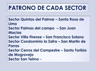 PATRONO DE CADA SECTOR
Sector Quintas del Palmar – Santa Rosa de
Lima
Sector Palmas del campo – San Juan
Macias
Sector Villa Firense – San Francisco Solano
Sector Condominio la Zafra – San Martin de
Porras
Sector Cerros del Campestre – Santo Toribio
de Mogrovejo
Sector San Telmo -