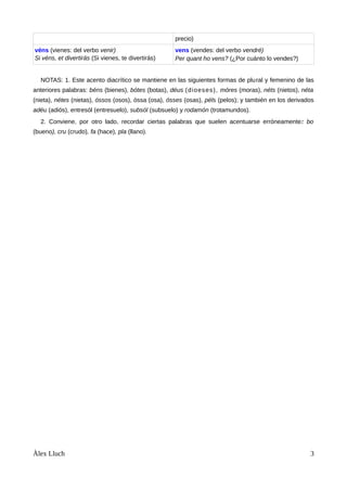 precio)
véns (vienes: del verbo venir)
Si véns, et divertirás (Si vienes, te divertirás)
vens (vendes: del verbo vendré)
Per quant ho vens? (¿Por cuánto lo vendes?)
NOTAS: 1. Este acento diacrítico se mantiene en las siguientes formas de plural y femenino de las
anteriores palabras: béns (bienes), bótes (botas), déus (dioeses), móres (moras), néts (nietos), néta
(nieta), nétes (nietas), óssos (osos), óssa (osa), ósses (osas), péls (pelos); y también en los derivados
adéu (adiós), entresól (entresuelo), subsól (subsuelo) y rodamón (trotamundos).
2. Conviene, por otro lado, recordar ciertas palabras que suelen acentuarse erróneamente: bo
(bueno), cru (crudo), fa (hace), pla (llano).
Àlex Lluch 3
 