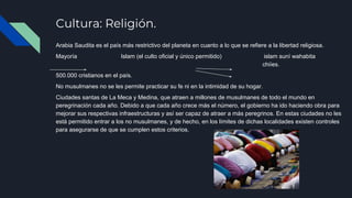 Cultura: Religión.
Arabia Saudita es el país más restrictivo del planeta en cuanto a lo que se refiere a la libertad religiosa.
Mayoría Islam (el culto oficial y único permitido) islam suní wahabita
KK chiíes.
500.000 cristianos en el país.
No musulmanes no se les permite practicar su fe ni en la intimidad de su hogar.
Ciudades santas de La Meca y Medina, que atraen a millones de musulmanes de todo el mundo en
peregrinación cada año. Debido a que cada año crece más el número, el gobierno ha ido haciendo obra para
mejorar sus respectivas infraestructuras y así ser capaz de atraer a más peregrinos. En estas ciudades no les
está permitido entrar a los no musulmanes, y de hecho, en los límites de dichas localidades existen controles
para asegurarse de que se cumplen estos criterios.​
 