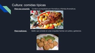 Plato mas consumido, Cordero acompañado por Hortalizas y Hierbas Aromaticas.
Plato tradicional, falafel, que consiste en unas croquetas hechas con judías y garbanzos.
Cultura: comidas típicas
 