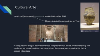 Cultura: Arte
Arte local (en museos) Museo Nacional en Riad
Museo de Arte Contemporáneo en Yida.
La arquitectura antigua estaba construida con piedra caliza en las zonas costeras y con
arcilla en las zonas interiores, así como el uso de madera para la realización de los
pilares y las vigas
 
