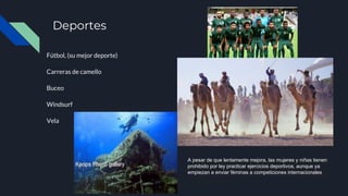 Deportes
Fútbol, (su mejor deporte)
Carreras de camello
Buceo
Windsurf
Vela
A pesar de que lentamente mejora, las mujeres y niñas
tienen prohibido por ley practicar ejercicios deportivos,
aunque ya empiezan a enviar féminas a competiciones
internacionales
A pesar de que lentamente mejora, las mujeres y niñas tienen
prohibido por ley practicar ejercicios deportivos, aunque ya
empiezan a enviar féminas a competiciones internacionales
 