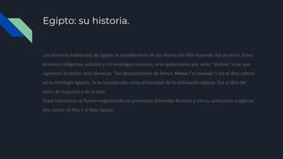 Egipto: su historia.
Los primeros habitantes de Egipto se establecieron en las riberas del Nilo huyendo del desierto. Estos
primeros indígenas, aislados y sin enemigos cercanos, eran gobernados por seres "divinos" a los que
siguieron dinastías semi heroicas: "los descendientes de Horus. Horus ("el elevado") era el dios celeste
en la mitología egipcia. Se le consideraba como el iniciador de la civilización egipcia. Era el dios del
cielo, de la guerra y de la caza.
Estos habitantes se fueron organizando en provincias (llamadas Nomos) y con su unificación surgieron
dos reinos: el Alto y el Bajo Egipto.
 