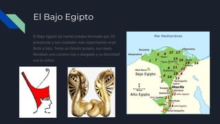 El Bajo Egipto
El Bajo Egipto (al norte) estaba formado por 20
provincias y sus ciudades más importantes eran
Buto y Sais. Tenía un faraón propio, sus reyes
llevaban una corona roja y alargada y su divinidad
era la cobra.
 