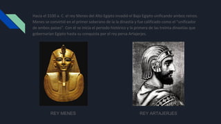 Hacia el 3100 a. C. el rey Menes del Alto Egipto invadió el Bajo Egipto unificando ambos reinos.
Menes se convirtió en el primer soberano de la Ia dinastía y fue calificado como el "unificador
de ambos países". Con él se inicia el periodo histórico y la primera de las treinta dinastías que
gobernarían Egipto hasta su conquista por el rey persa Artajerjes.
REY MENES REY ARTAJERJES
 