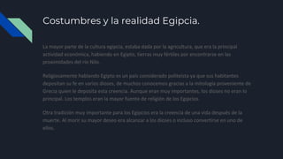 Costumbres y la realidad Egipcia.
La mayor parte de la cultura egipcia, estaba dada por la agricultura, que era la principal
actividad económica, habiendo en Egipto, tierras muy fértiles por encontrarse en las
proximidades del río Nilo.
Religiosamente hablando Egipto es un país considerado politeísta ya que sus habitantes
depositan su fe en varios dioses, de muchos conocemos gracias a la mitología proveniente de
Grecia quien le deposita esta creencia. Aunque eran muy importantes, los dioses no eran lo
principal. Los templos eran la mayor fuente de religión de los Egipcios.
Otra tradición muy importante para los Egipcios era la creencia de una vida después de la
muerte. Al morir su mayor deseo era alcanzar a los dioses o incluso convertirse en uno de
ellos.
 