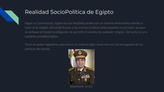 Realidad SocioPolítica de Egipto
Según su Constitución, Egipto es una República árabe con un sistema democrático donde el
islam es la religión oficial del Estado y las normas jurídicas están basadas en el Corán, aunque
se atribuye al Estado la obligación de permitir el cambio de cualquier religión. De hecho es una
república presidencialista.
Tiene un poder legislativo, ejecutivo y un sistema legal, estos tres son los encargados de las
políticas del estado.
Abdelfatah Al-Sisi
 