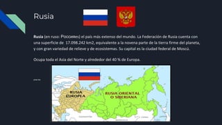 Rusia
Rusia (en ruso: Россияes) el país más extenso del mundo. La Federación de Rusia cuenta con
una superficie de 17.098.242 km2, equivalente a la novena parte de la tierra firme del planeta,
y con gran variedad de relieve y de ecosistemas. Su capital es la ciudad federal de Moscú.
Ocupa toda el Asia del Norte y alrededor del 40 % de Europa.
presi ies
 