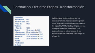 Formación. Distintas Etapas. Transformación.
La historia de Rusia comienza con los
eslavos orientales. Los eslavos emergieron
como un grupo reconocible en Europa entre
los siglos III y VIII.Fundado y dirigido por una
clase guerrera noble de vikingos y sus
descendientes, el primer estado de los
eslavos orientales, la Rus de Kiev, surgió en
el siglo IX.
 