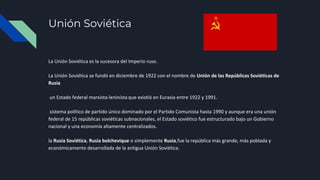Unión Soviética
La Unión Soviética es la sucesora del Imperio ruso.
La Unión Soviética se fundó en diciembre de 1922 con el nombre de Unión de las Repúblicas Soviéticas de
Rusia
un Estado federal marxista-leninista que existió en Eurasia entre 1922 y 1991.
sistema político de partido único dominado por el Partido Comunista hasta 1990 y aunque era una unión
federal de 15 repúblicas soviéticas subnacionales, el Estado soviético fue estructurado bajo un Gobierno
nacional y una economía altamente centralizados.
la Rusia Soviética, Rusia bolchevique o simplemente Rusia,fue la república más grande, más poblada y
económicamente desarrollada de la antigua Unión Soviética.
 