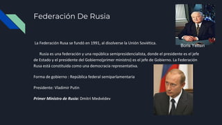 Federación De Rusia
La Federación Rusa se fundó en 1991, al disolverse la Unión Soviética.
Rusia es una federación y una república semipresidencialista, donde el presidente es el jefe
de Estado y el presidente del Gobierno(primer ministro) es el jefe de Gobierno. La Federación
Rusa está constituida como una democracia representativa.
Forma de gobierno : República federal semiparlamentaria
Presidente: Vladimir Putin
Primer Ministro de Rusia: Dmitri Medvédev
Boris Yeltsin
 
