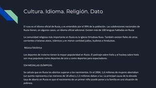 Cultura. Idioma. Religión. Dato
El ruso es el idioma oficial de Rusia, y es entendido por el 99% de la población. Las subdivisiones nacionales de
Rusia tienen, en algunos casos, un idioma oficial adicional. Existen más de 100 lenguas habladas en Rusia
La comunidad religiosa más importante en Rusia es la Iglesia Ortodoxa Rusa. También existen fieles de otras
corrientes cristianas ateos, islámicos y en menor cantidad judíos, budistas e hinduistas.
Música folclórica
Los deportes de invierno tienen la mayor popularidad en Rusia. El patinaje sobre hielo y el hockey sobre hielo
son muy populares como deportes de ocio y como deportes para espectadores.
554 MEDALLAS OLÍMPICAS.
Se calcula que en Rusia los abortos superan a los nacimientos. En el 2004, 1,6 millones de mujeres abortaban
(un quinto representa a las menores de 18 años) y 1,5 millones daban a luz. La principal causa de la elevada
tasa de aborto en Rusia es que el nacimiento de un primer niño puede poner a la familia en una situación de
pobreza.
 