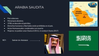 ARABIA SAUDITA
● País soberano.
● Monarquía absoluta.
● 1938, se descubre el petróleo,
● Derechos humanos y libertades están prohibidas en el país.
● Actos Homosexuales: condenados con muerte
● Mujeres: no podían votar (hasta el 2011), ni conducir (hasta 2017)
REY: Salmán bin Abdulaziz​
 