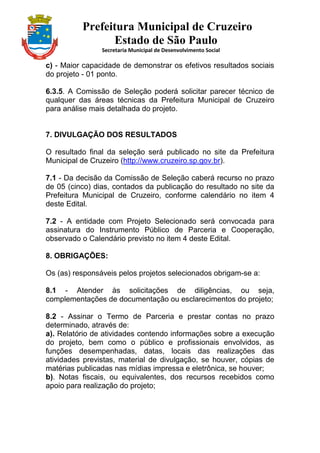 Prefeitura Municipal de Cruzeiro
Estado de São Paulo
Secretaria Municipal de Desenvolvimento Social
c) - Maior capacidade de demonstrar os efetivos resultados sociais
do projeto - 01 ponto.
6.3.5. A Comissão de Seleção poderá solicitar parecer técnico de
qualquer das áreas técnicas da Prefeitura Municipal de Cruzeiro
para análise mais detalhada do projeto.
7. DIVULGAÇÃO DOS RESULTADOS
O resultado final da seleção será publicado no site da Prefeitura
Municipal de Cruzeiro (http://www.cruzeiro.sp.gov.br).
7.1 - Da decisão da Comissão de Seleção caberá recurso no prazo
de 05 (cinco) dias, contados da publicação do resultado no site da
Prefeitura Municipal de Cruzeiro, conforme calendário no item 4
deste Edital.
7.2 - A entidade com Projeto Selecionado será convocada para
assinatura do Instrumento Público de Parceria e Cooperação,
observado o Calendário previsto no item 4 deste Edital.
8. OBRIGAÇÕES:
Os (as) responsáveis pelos projetos selecionados obrigam-se a:
8.1 - Atender às solicitações de diligências, ou seja,
complementações de documentação ou esclarecimentos do projeto;
8.2 - Assinar o Termo de Parceria e prestar contas no prazo
determinado, através de:
a). Relatório de atividades contendo informações sobre a execução
do projeto, bem como o público e profissionais envolvidos, as
funções desempenhadas, datas, locais das realizações das
atividades previstas, material de divulgação, se houver, cópias de
matérias publicadas nas mídias impressa e eletrônica, se houver;
b). Notas fiscais, ou equivalentes, dos recursos recebidos como
apoio para realização do projeto;
 