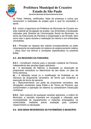 Prefeitura Municipal de Cruzeiro
Estado de São Paulo
Secretaria Municipal de Desenvolvimento Social
c). Fotos, folhetos, certificados, listas de presença e outros que
comprovem a realização do projeto para o qual foi concedido o
apoio.
8.3 - Incluir a logomarca da Prefeitura do Município de Cruzeiro em
todo material de divulgação do projeto, nas dimensões e localização
indicadas pela Diretoria de Comunicação Social do Município, no
termo de Instrumento de Parceria e Cooperação a ser firmado, bem
como citar o apoio durante a realização do mesmo e em entrevistas
concedidas.
8.4 – Proceder ao repasse dos valores correspondentes ao saldo
remanescente da exploração do sistema de estacionamento rotativo
– Zona Azul nos termos e condições especificados no presente
Edital.
8.5 - DA RESCISÃO DA PARCERIA:
8.5.1 - Constituem motivos para a rescisão unilateral da Parceria,
independente das sanções legais aplicáveis:
a) - A decretação de falência, a liquidação ou dissolução da
proponente vencedora ou falecimento de seu titular, no caso de
firma individua;
b) - A alteração social ou a modificação da finalidade ou da
estrutura da proponente vencedora, de forma que inviabilize a
execução do termo de parceria;
c) - Descumprimento, por parte da proponente vencedora, das
obrigações constantes neste Edital e do Termo de Parceria, que
comprometam a operação do sistema ou caracterizem inexecução
contratual.
8.5.2 - Sem prejuízo de quaisquer sanções aplicáveis, a critério do
Município, a rescisão importará em ocupação e utilização pela
municipalidade de equipamentos e materiais empregados na
continuidade, mediante prévia avaliação para posterior
ressarcimento ou devolução.
8.6 - DOS BENS REVERSÍVEIS AO PATRIMÔNIO O MUNICÍPIO
 