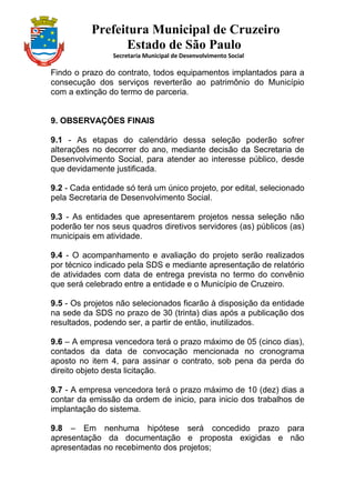Prefeitura Municipal de Cruzeiro
Estado de São Paulo
Secretaria Municipal de Desenvolvimento Social
Findo o prazo do contrato, todos equipamentos implantados para a
consecução dos serviços reverterão ao patrimônio do Município
com a extinção do termo de parceria.
9. OBSERVAÇÕES FINAIS
9.1 - As etapas do calendário dessa seleção poderão sofrer
alterações no decorrer do ano, mediante decisão da Secretaria de
Desenvolvimento Social, para atender ao interesse público, desde
que devidamente justificada.
9.2 - Cada entidade só terá um único projeto, por edital, selecionado
pela Secretaria de Desenvolvimento Social.
9.3 - As entidades que apresentarem projetos nessa seleção não
poderão ter nos seus quadros diretivos servidores (as) públicos (as)
municipais em atividade.
9.4 - O acompanhamento e avaliação do projeto serão realizados
por técnico indicado pela SDS e mediante apresentação de relatório
de atividades com data de entrega prevista no termo do convênio
que será celebrado entre a entidade e o Município de Cruzeiro.
9.5 - Os projetos não selecionados ficarão à disposição da entidade
na sede da SDS no prazo de 30 (trinta) dias após a publicação dos
resultados, podendo ser, a partir de então, inutilizados.
9.6 – A empresa vencedora terá o prazo máximo de 05 (cinco dias),
contados da data de convocação mencionada no cronograma
aposto no item 4, para assinar o contrato, sob pena da perda do
direito objeto desta licitação.
9.7 - A empresa vencedora terá o prazo máximo de 10 (dez) dias a
contar da emissão da ordem de inicio, para inicio dos trabalhos de
implantação do sistema.
9.8 – Em nenhuma hipótese será concedido prazo para
apresentação da documentação e proposta exigidas e não
apresentadas no recebimento dos projetos;
 