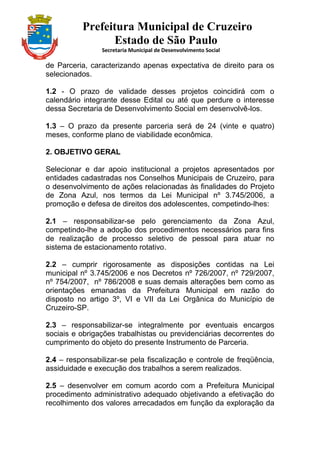 Prefeitura Municipal de Cruzeiro
Estado de São Paulo
Secretaria Municipal de Desenvolvimento Social
de Parceria, caracterizando apenas expectativa de direito para os
selecionados.
1.2 - O prazo de validade desses projetos coincidirá com o
calendário integrante desse Edital ou até que perdure o interesse
dessa Secretaria de Desenvolvimento Social em desenvolvê-los.
1.3 – O prazo da presente parceria será de 24 (vinte e quatro)
meses, conforme plano de viabilidade econômica.
2. OBJETIVO GERAL
Selecionar e dar apoio institucional a projetos apresentados por
entidades cadastradas nos Conselhos Municipais de Cruzeiro, para
o desenvolvimento de ações relacionadas às finalidades do Projeto
de Zona Azul, nos termos da Lei Municipal nº 3.745/2006, a
promoção e defesa de direitos dos adolescentes, competindo-lhes:
2.1 – responsabilizar-se pelo gerenciamento da Zona Azul,
competindo-lhe a adoção dos procedimentos necessários para fins
de realização de processo seletivo de pessoal para atuar no
sistema de estacionamento rotativo.
2.2 – cumprir rigorosamente as disposições contidas na Lei
municipal nº 3.745/2006 e nos Decretos nº 726/2007, nº 729/2007,
nº 754/2007, nº 786/2008 e suas demais alterações bem como as
orientações emanadas da Prefeitura Municipal em razão do
disposto no artigo 3º, VI e VII da Lei Orgânica do Município de
Cruzeiro-SP.
2.3 – responsabilizar-se integralmente por eventuais encargos
sociais e obrigações trabalhistas ou previdenciárias decorrentes do
cumprimento do objeto do presente Instrumento de Parceria.
2.4 – responsabilizar-se pela fiscalização e controle de freqüência,
assiduidade e execução dos trabalhos a serem realizados.
2.5 – desenvolver em comum acordo com a Prefeitura Municipal
procedimento administrativo adequado objetivando a efetivação do
recolhimento dos valores arrecadados em função da exploração da
 