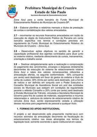 Prefeitura Municipal de Cruzeiro
Estado de São Paulo
Secretaria Municipal de Desenvolvimento Social
Zona Azul para a conta bancária do Fundo Municipal de
Estacionamento Rotativo do Município de Cruzeiro-SP.
2.6 – Elaborar planilhas e relatórios mensais a títulos de prestação
de contas e contabilização dos valores arrecadados.
2.7 – movimentar os recursos financeiros arrecadados em razão da
execução do objeto do Instrumento Público de Parceria em conta
bancária específica nos termos e condições previstos em
regulamento do Fundo Municipal do Estacionamento Rotativo do
Município de Cruzeiro – Zona Azul.
2.8 - Desenvolver ações objetivas no sentido de garantir a
capacitação profissional dos agentes contratados para atuar junto
ao sistema rotativo, mediante oferecimento de cursos, treinamentos,
orientação e trabalho social.
2.9 - Destinar obrigatoriamente após a realização e comprovação
do pagamento dos vencimentos, encargos e despesas diretamente
decorrentes da execução do sistema de estacionamento rotativo
Zona Azul o rateio dos valores remanescentes referentes a
arrecadação aferida, na seguinte conformidade: 50% (cinquenta
por cento) será destinado em favor do gestor do sistema a título de
verba de custeio; 30% (trinta por cento) será destinado, sob a forma
de rodízio a ser definido em conjunto com o Poder Executivo e
Conselho Municipal de Assistência Social em prol das entidades
sociais do Município que estejam em condições de regularidade
perante o referido Conselho e 20% (vinte por cento) será destinado
à Divisão Municipal de Trânsito, vinculada a Secretaria Municipal de
Governo para fins de custeio de materiais, equipamentos e insumos
relacionados a estrutura do sistema de estacionamento rotativo de
veículos Zona Azul, sendo expressamente vedada a utilização
desses recursos para pagamento de pessoal a qualquer título.
1. FORMAS DO APOIO INSTITUCIONAL
O projeto a ser desenvolvido pelo proponente manter-se-á com
recursos advindos da arrecadação decorrente da fiscalização do
estacionamento rotativo nas áreas abrangidas nos termos da
legislação local, somente ocorrendo o apoio institucional em casos
 